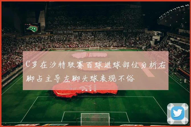 C罗在沙特联赛百球进球部位分析右脚占主导左脚头球表现不俗