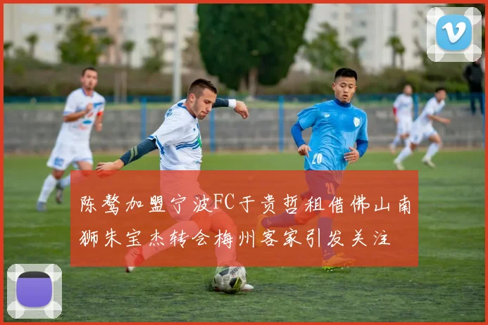 陈骜加盟宁波FC于贵哲租借佛山南狮朱宝杰转会梅州客家引发关注