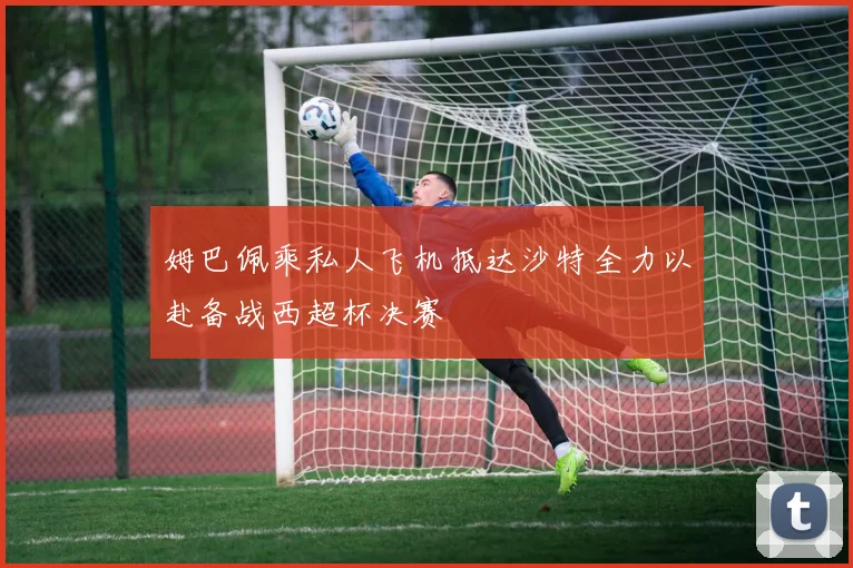 姆巴佩乘私人飞机抵达沙特全力以赴备战西超杯决赛