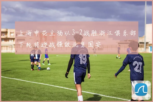 上海申花主场以3-2战胜浙江俱乐部下轮将迎战强敌北京国安