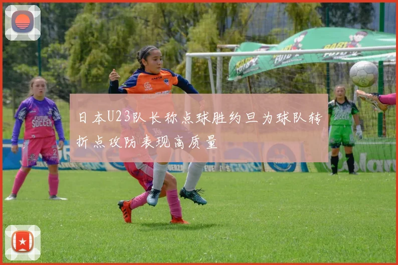 日本U23队长称点球胜约旦为球队转折点攻防表现高质量