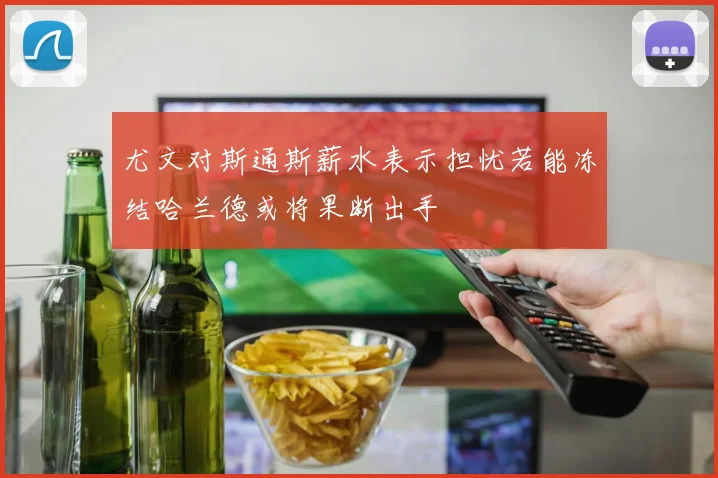 尤文对斯通斯薪水表示担忧若能冻结哈兰德或将果断出手