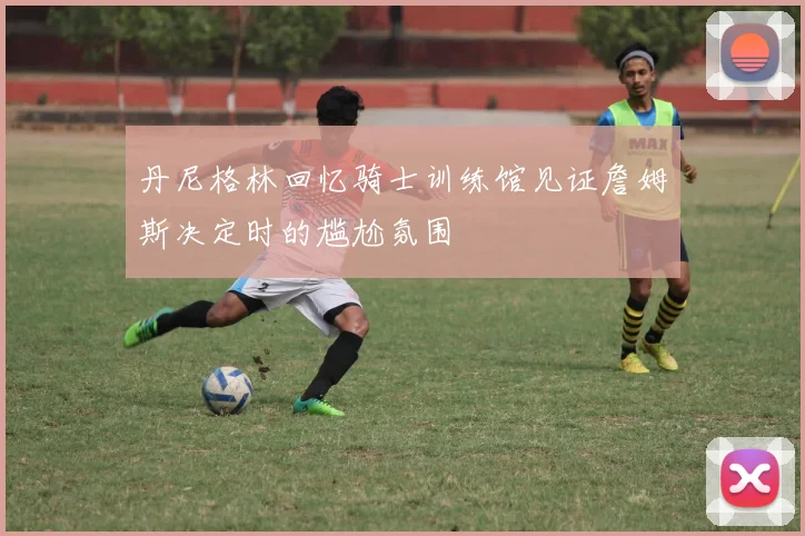 丹尼格林回忆骑士训练馆见证詹姆斯决定时的尴尬氛围