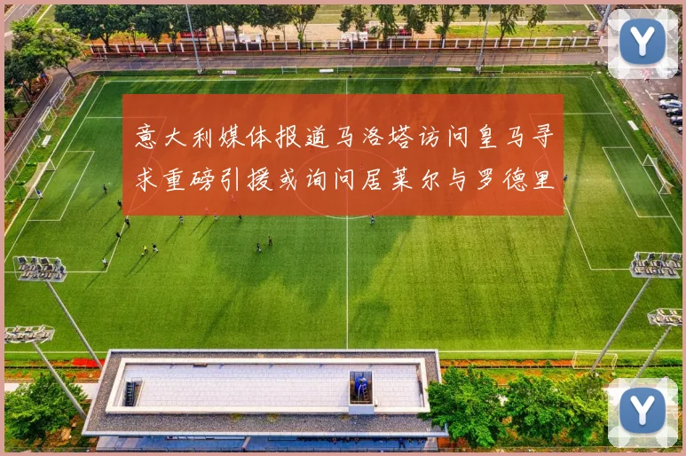 意大利媒体报道马洛塔访问皇马寻求重磅引援或询问居莱尔与罗德里戈