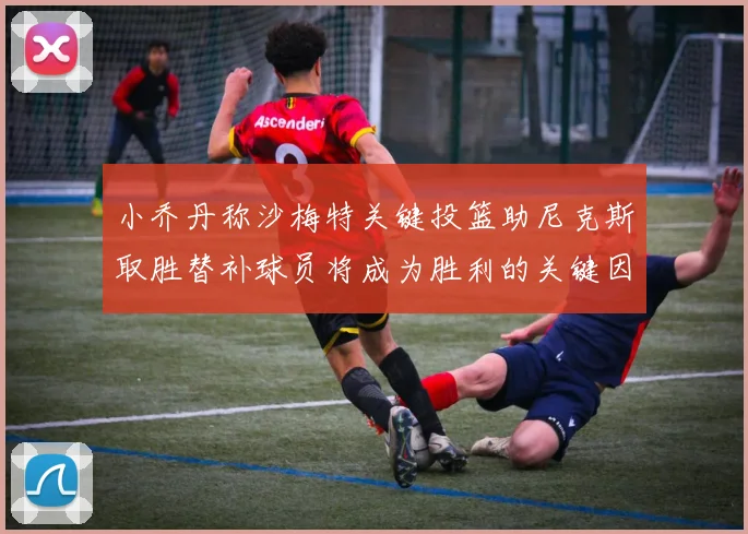 小乔丹称沙梅特关键投篮助尼克斯取胜替补球员将成为胜利的关键因素
