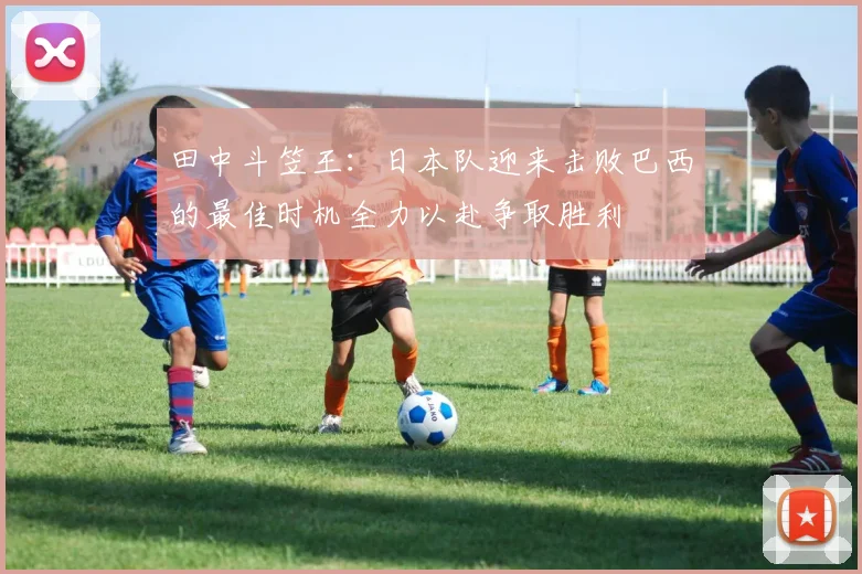 田中斗笠王：日本队迎来击败巴西的最佳时机全力以赴争取胜利