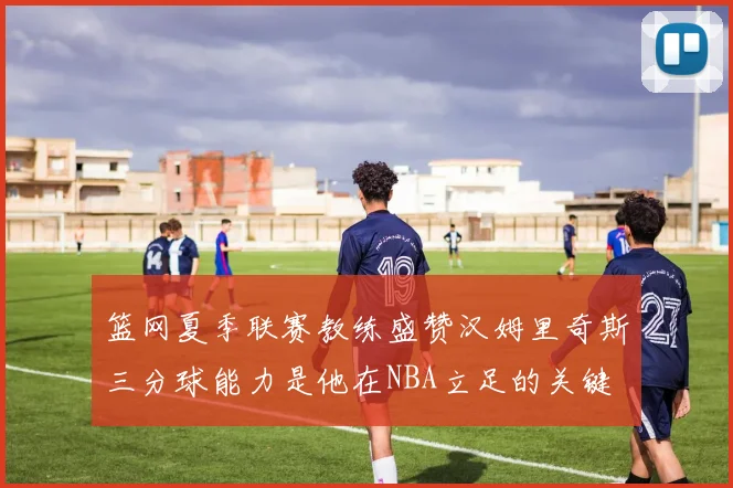 篮网夏季联赛教练盛赞汉姆里奇斯三分球能力是他在NBA立足的关键