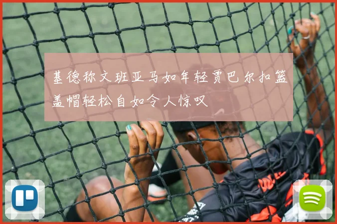 基德称文班亚马如年轻贾巴尔扣篮盖帽轻松自如令人惊叹