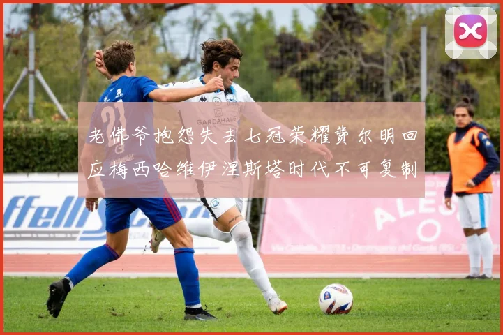 老佛爷抱怨失去七冠荣耀费尔明回应梅西哈维伊涅斯塔时代不可复制