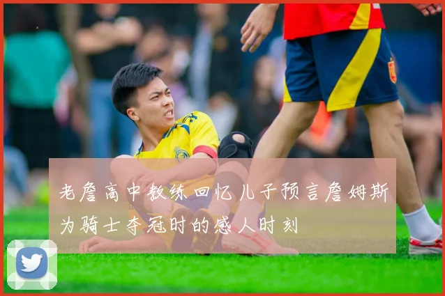 老詹高中教练回忆儿子预言詹姆斯为骑士夺冠时的感人时刻
