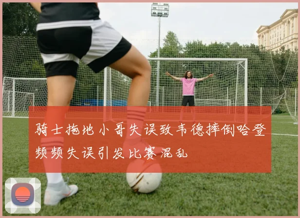 骑士拖地小哥失误致韦德摔倒哈登频频失误引发比赛混乱