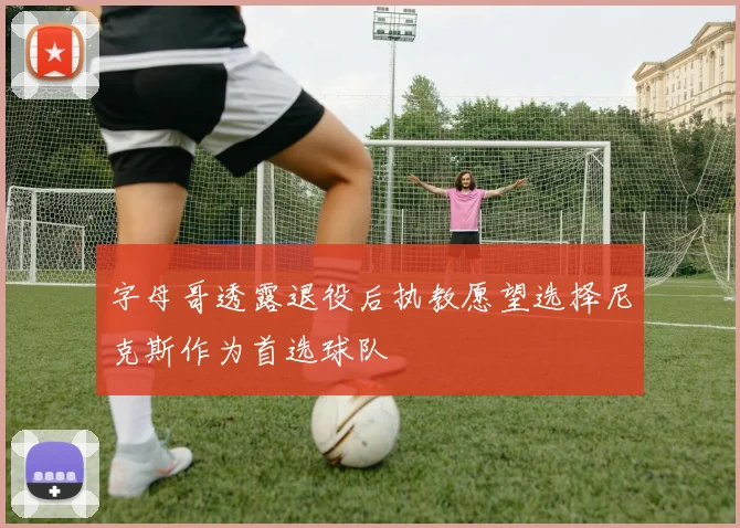 字母哥透露退役后执教愿望选择尼克斯作为首选球队
