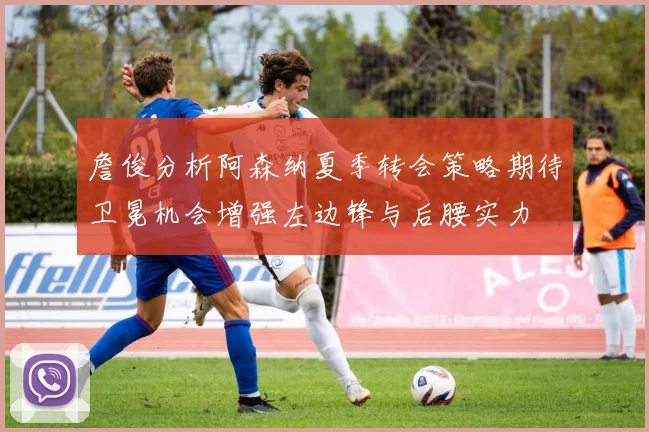 詹俊分析阿森纳夏季转会策略期待卫冕机会增强左边锋与后腰实力