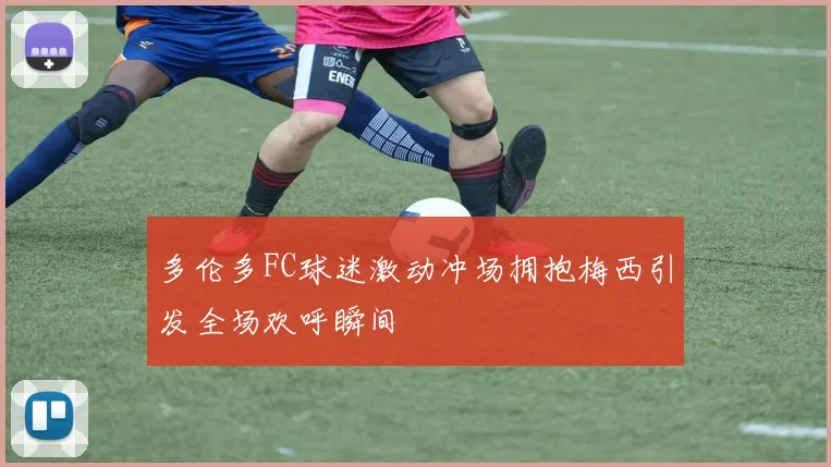 多伦多FC球迷激动冲场拥抱梅西引发全场欢呼瞬间