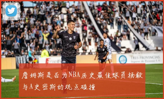 詹姆斯是否为NBA历史最佳球员杨毅与A史密斯的观点碰撞