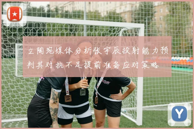 立陶宛媒体分析张宇辰投射能力预判其对抗不足提前准备应对策略