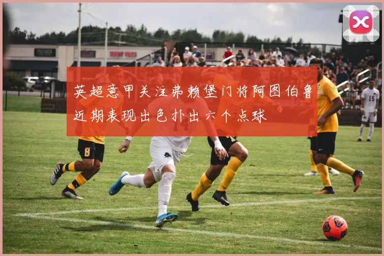 英超意甲关注弗赖堡门将阿图伯鲁近期表现出色扑出六个点球