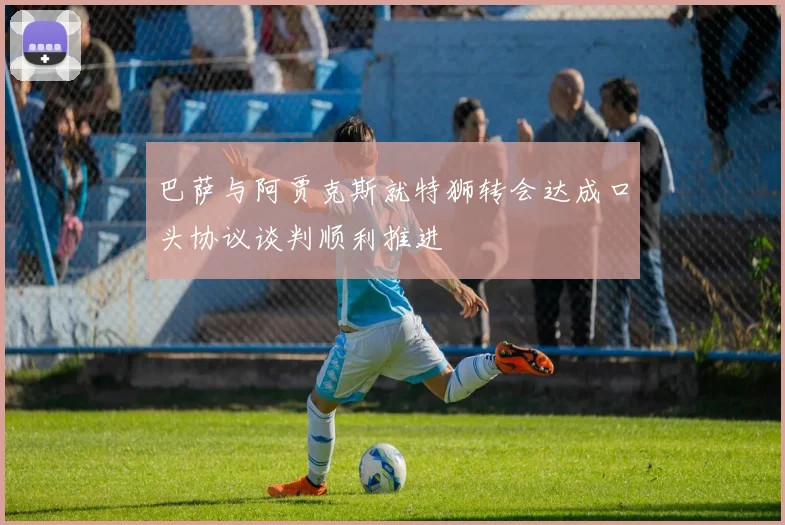 巴萨与阿贾克斯就特狮转会达成口头协议谈判顺利推进