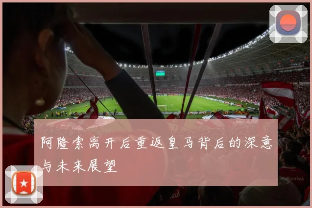 阿隆索离开后重返皇马背后的深意与未来展望